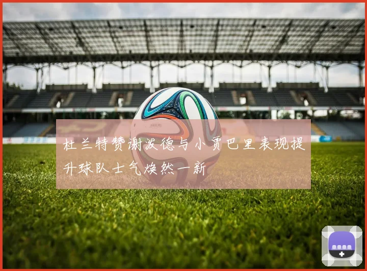 杜兰特赞谢泼德与小贾巴里表现提升球队士气焕然一新