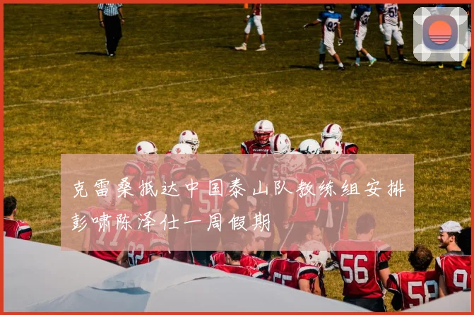 克雷桑抵达中国泰山队教练组安排彭啸陈泽仕一周假期