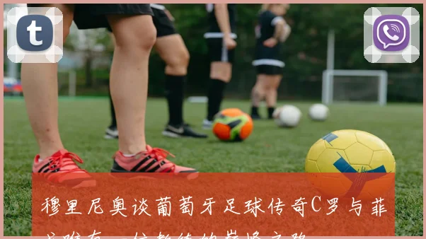 穆里尼奥谈葡萄牙足球传奇C罗与菲戈唯有一位教练的巅峰之路
