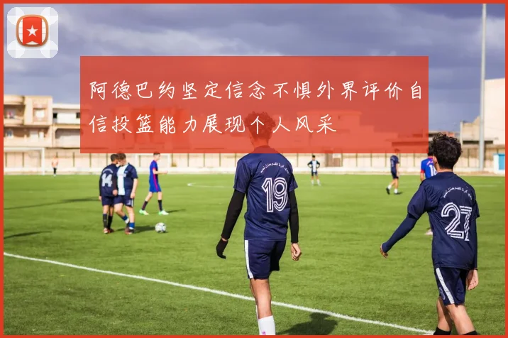 阿德巴约坚定信念不惧外界评价自信投篮能力展现个人风采