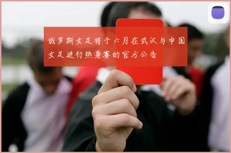 俄罗斯女足将于六月在武汉与中国女足进行热身赛的官方公告