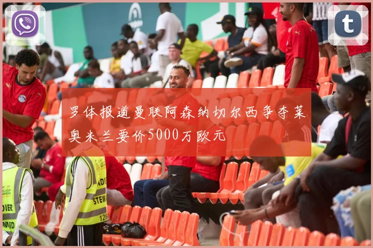 罗体报道曼联阿森纳切尔西争夺莱奥米兰要价5000万欧元