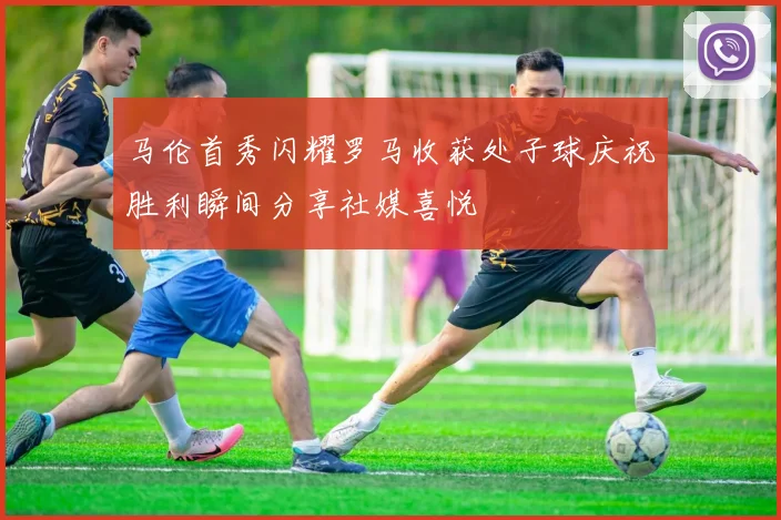 马伦首秀闪耀罗马收获处子球庆祝胜利瞬间分享社媒喜悦