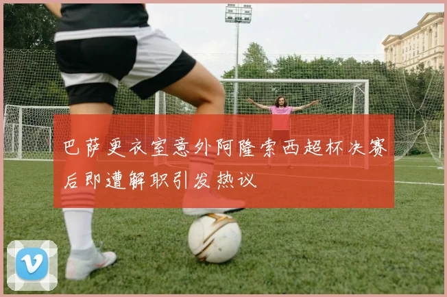 巴萨更衣室意外阿隆索西超杯决赛后即遭解职引发热议