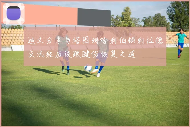 迪文分享与塔图姆哈利伯顿利拉德交流经历谈跟腱伤恢复之道