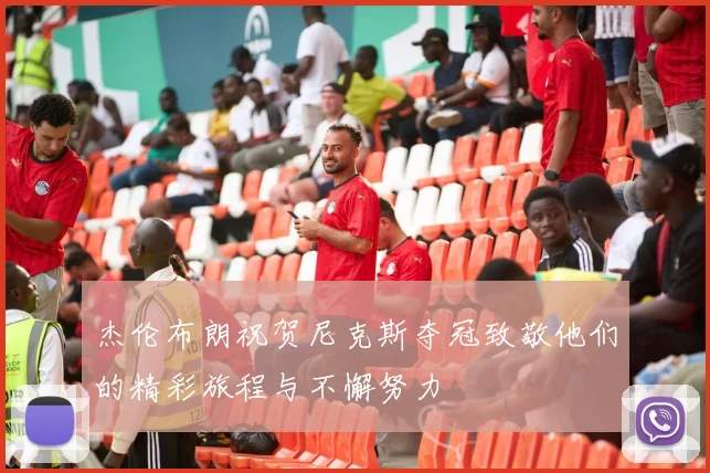 杰伦布朗祝贺尼克斯夺冠致敬他们的精彩旅程与不懈努力