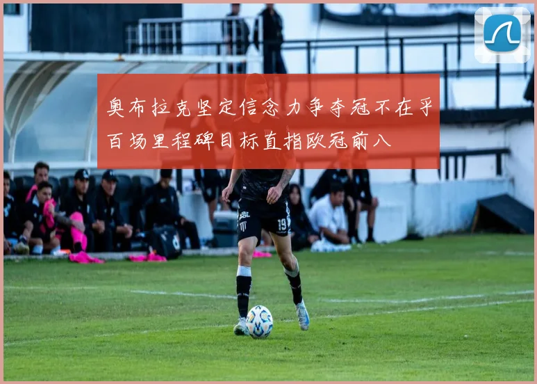 奥布拉克坚定信念力争夺冠不在乎百场里程碑目标直指欧冠前八