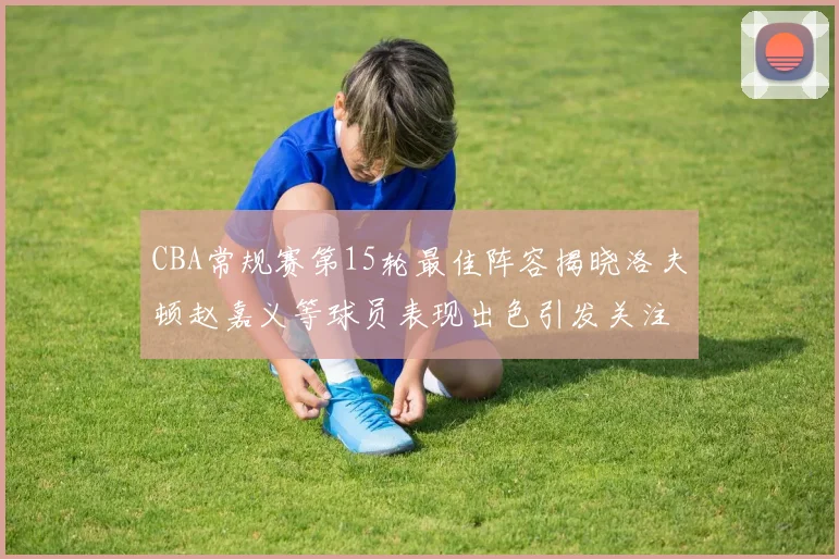 CBA常规赛第15轮最佳阵容揭晓洛夫顿赵嘉义等球员表现出色引发关注