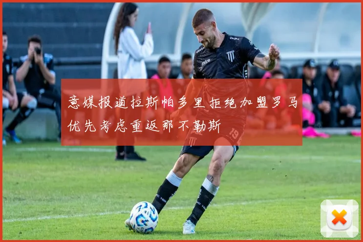 意媒报道拉斯帕多里拒绝加盟罗马优先考虑重返那不勒斯
