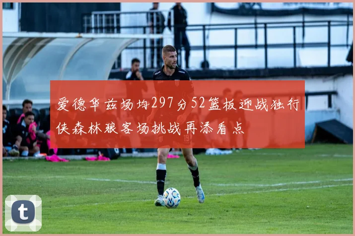 爱德华兹场均297分52篮板迎战独行侠森林狼客场挑战再添看点