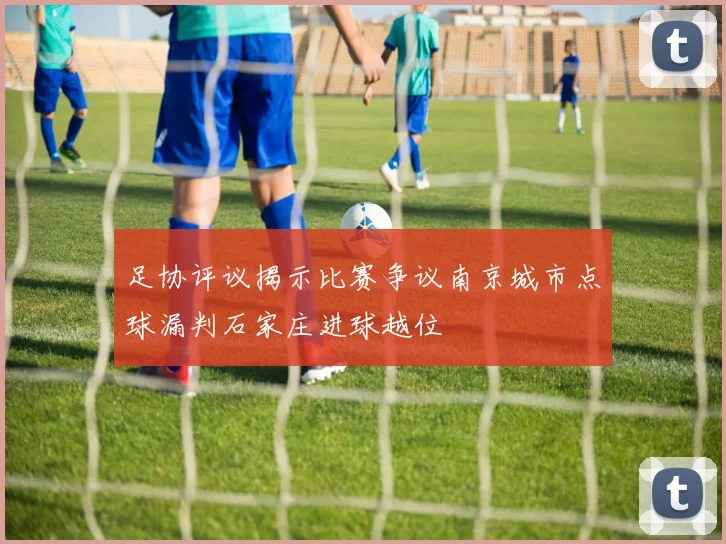 足协评议揭示比赛争议南京城市点球漏判石家庄进球越位