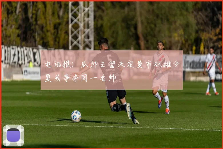电讯报：瓜帅去留未定曼市双雄今夏或争夺同一名帅
