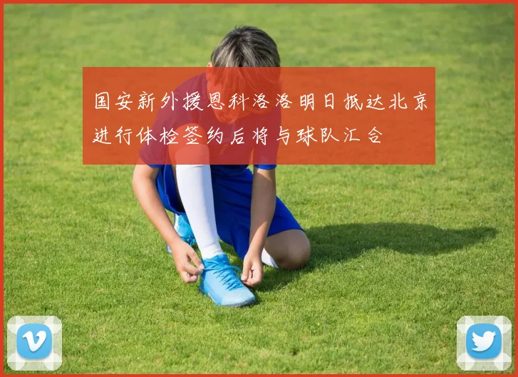国安新外援恩科洛洛明日抵达北京进行体检签约后将与球队汇合