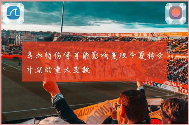 乌加特伤停可能影响曼联今夏转会计划的重大变数