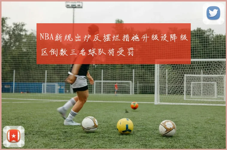 NBA新规出炉反摆烂措施升级设降级区倒数三名球队将受罚