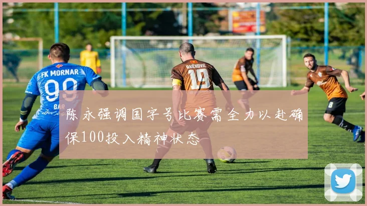 陈永强调国字号比赛需全力以赴确保100投入精神状态