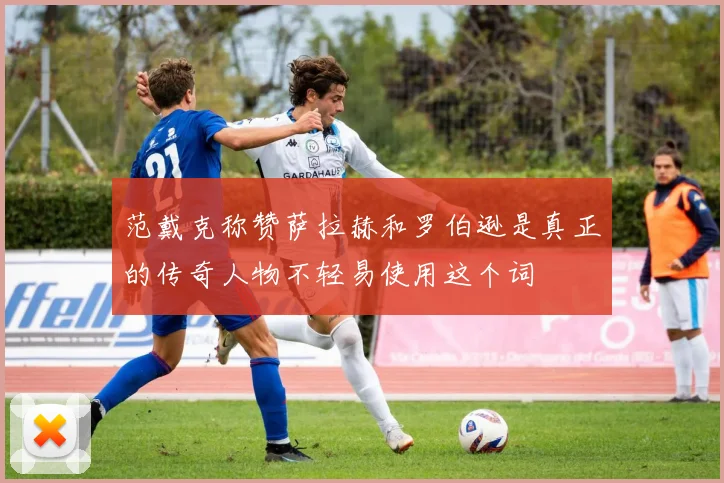 范戴克称赞萨拉赫和罗伯逊是真正的传奇人物不轻易使用这个词