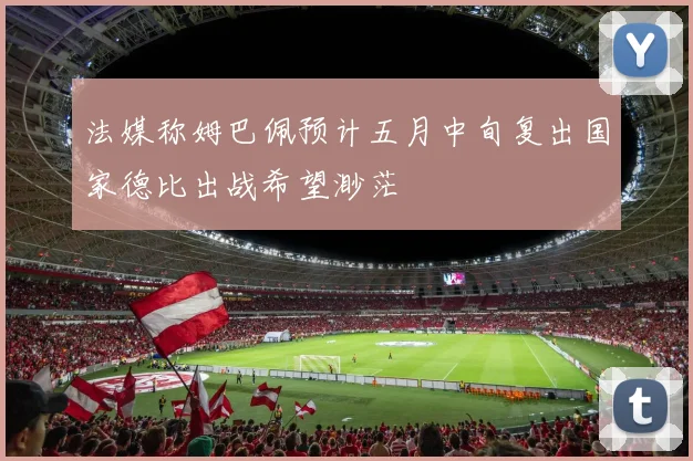 法媒称姆巴佩预计五月中旬复出国家德比出战希望渺茫
