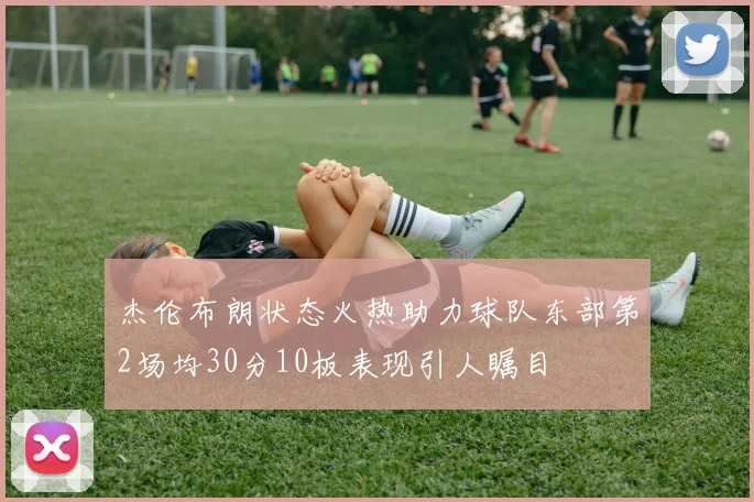 杰伦布朗状态火热助力球队东部第2场均30分10板表现引人瞩目