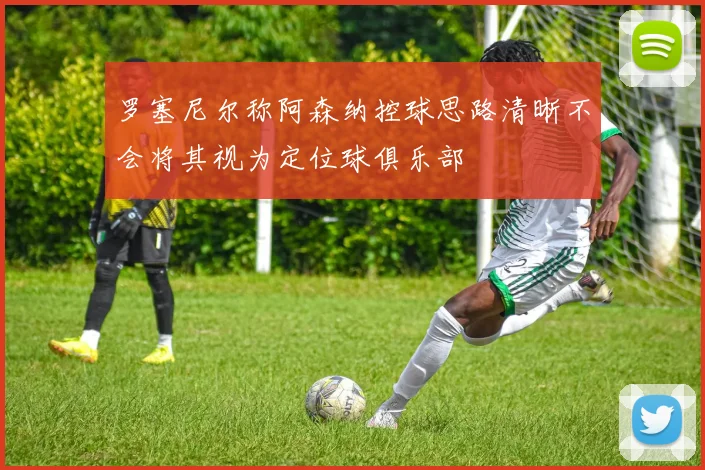 罗塞尼尔称阿森纳控球思路清晰不会将其视为定位球俱乐部