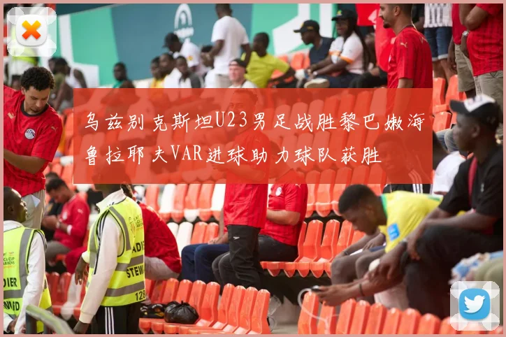 乌兹别克斯坦U23男足战胜黎巴嫩海鲁拉耶夫VAR进球助力球队获胜