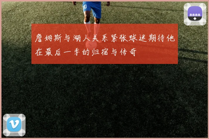 詹姆斯与湖人关系紧张球迷期待他在最后一季的归宿与传奇